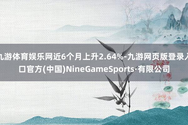 九游体育娱乐网近6个月上升2.64%-九游网页版登录入口官方(中国)NineGameSports·有限公司