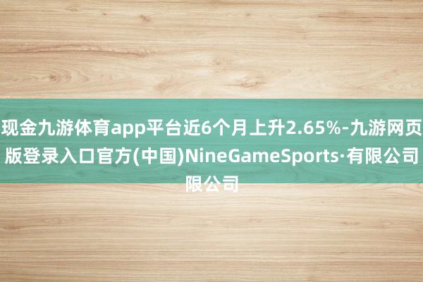 现金九游体育app平台近6个月上升2.65%-九游网页版登录入口官方(中国)NineGameSports·有限公司