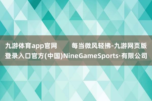 九游体育app官网        每当微风轻拂-九游网页版登录入口官方(中国)NineGameSports·有限公司