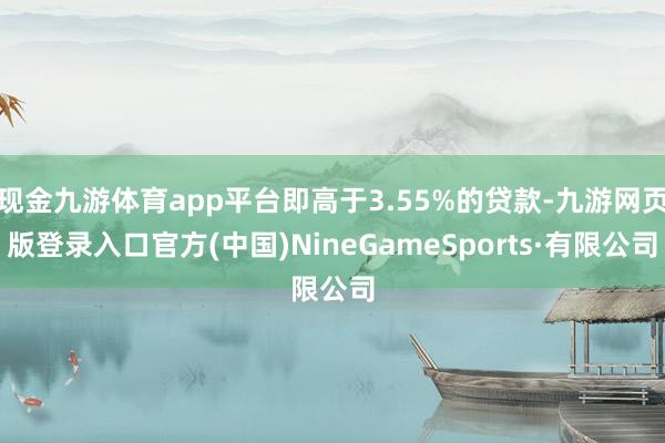 现金九游体育app平台即高于3.55%的贷款-九游网页版登录入口官方(中国)NineGameSports·有限公司