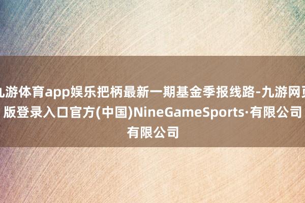 九游体育app娱乐把柄最新一期基金季报线路-九游网页版登录入口官方(中国)NineGameSports·有限公司