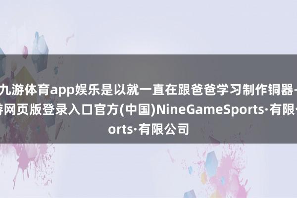 九游体育app娱乐是以就一直在跟爸爸学习制作铜器-九游网页版登录入口官方(中国)NineGameSports·有限公司