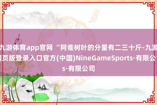 九游体育app官网 “阿谁树叶的分量有二三十斤-九游网页版登录入口官方(中国)NineGameSports·有限公司