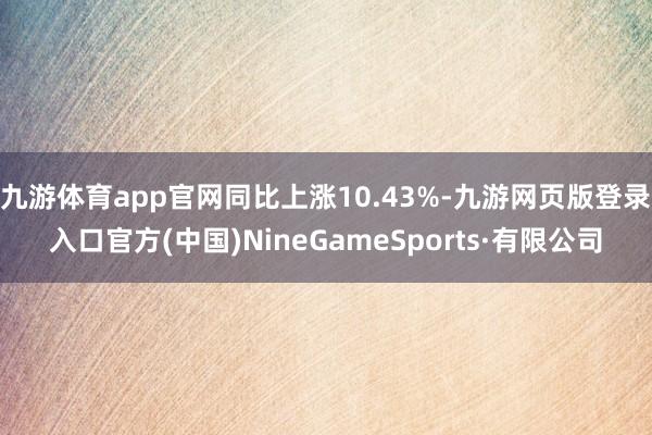 九游体育app官网同比上涨10.43%-九游网页版登录入口官方(中国)NineGameSports·有限公司